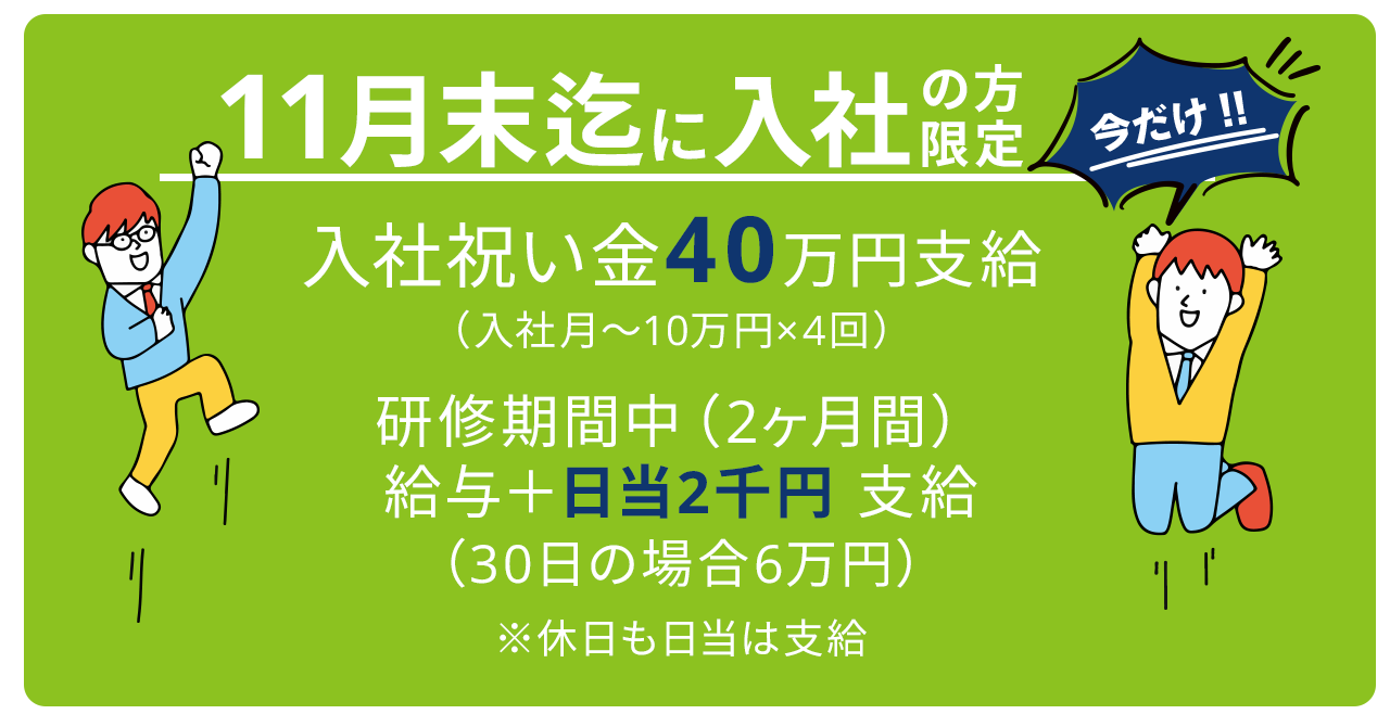 今だけ！11月末までに入社の方限定 入社祝い金40万円支給（入社月から10万円×4回）研修期間中（2ヶ月間）給与+日当2千円支給 30日の場合6万円　※休日も日当は支給