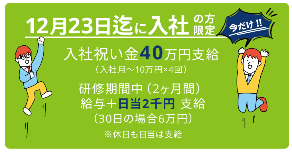 今だけ！12月23日までに入社の方限定 入社祝い金40万円支給（入社月から10万円×4回）研修期間中（2ヶ月間）給与+日当2千円支給 30日の場合6万円　※休日も日当は支給